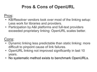Pros & Cons of OpenURL

Pros:
• KB/Resolver vendors took over most of the linking setup:
  Less work for libraries and providers.
• Participation by A&I platforms and full-text providers
  exceeded proprietary linking: OpenURL scales better.

Cons:
• Dynamic linking less predictable than static linking: more
  difficult to pinpoint cause of link failures.
• OpenURL linking not improved significantly in last 10
  years.
• No systematic method exists to benchmark OpenURLs.
 