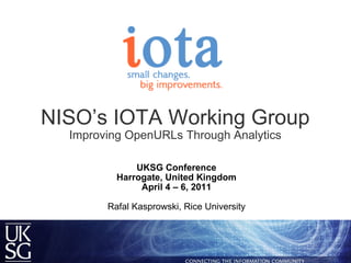 NISO’s IOTA Working Group Improving OpenURLs Through Analytics UKSG Conference Harrogate, United Kingdom April 4 – 6, 2011   Rafal Kasprowski, Rice University 