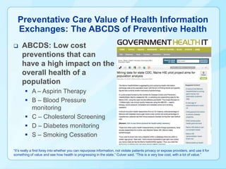 Preventative Care Value of Health Information
  Exchanges: The ABCDS of Preventive Health
    ABCDS: Low cost
     preventions that can
     have a high impact on the
     overall health of a
     population
        A – Aspirin Therapy
        B – Blood Pressure
         monitoring
        C – Cholesterol Screening
        D – Diabetes monitoring
        S – Smoking Cessation

“It’s really a first foray into whether you can repurpose information, not violate patients privacy or expose providers, and use it for
something of value and see how health is progressing in the state,” Culver said. “This is a very low cost, with a lot of value.”
 