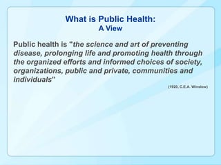 What is Public Health:
                        A View

Public health is "the science and art of preventing
disease, prolonging life and promoting health through
the organized efforts and informed choices of society,
organizations, public and private, communities and
individuals”
                                            (1920, C.E.A. Winslow)
 