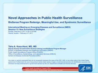 Novel Approaches in Public Health Surveillance
BioSense Program Redesign, Meaningful Use, and Syndromic Surveillance

International Meeting on Emerging Diseases and Surveillance (IMED)
Session 13: New Surveillance Strategies
Sunday, February 6, 2011: 8:30-10:30 AM
Vienna, Austria – February 4-7, 2011




Taha A. Kass-Hout, MD, MS
Deputy Director for Information Science (Acting) and BioSense Program Manager
Division of Notifiable Diseases and Healthcare Information (DNDHI)
Public Health Surveillance Program Office (PHSPO)
Office of Surveillance, Epidemiology, and Laboratory Services (OSELS)
Centers for Disease Control & Prevention (CDC)


Any views or opinions expressed here do not necessarily represent the views of the CDC, HHS, or any other entity of the United States
government. Furthermore, the use of any product names, trade names, images, or commercial sources is for identification purposes only,
and does not imply endorsement or government sanction by the U.S. Department of Health and Human Services.


                           Public Health Surveillance Program Office
                           Office of Surveillance, Epidemiology, and Laboratory Services
 