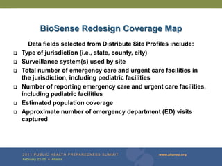BioSense Redesign Coverage Map
      Data fields selected from Distribute Site Profiles include:
   Type of jurisdiction (i.e., state, county, city)
   Surveillance system(s) used by site
   Total number of emergency care and urgent care facilities in
    the jurisdiction, including pediatric facilities
   Number of reporting emergency care and urgent care facilities,
    including pediatric facilities
   Estimated population coverage
   Approximate number of emergency department (ED) visits
    captured
 
