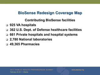 BioSense Redesign Coverage Map
             Contributing BioSense facilities
   925 VA hospitals
   362 U.S. Dept. of Defense healthcare facilities
   661 Private hospitals and hospital systems
   2,780 National laboratories
   49,365 Pharmacies
 