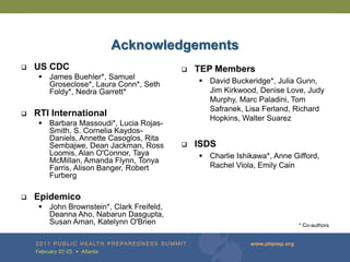 Acknowledgements
   US CDC                                    TEP Members
      James Buehler*, Samuel
       Groseclose*, Laura Conn*, Seth           David Buckeridge*, Julia Gunn,
       Foldy*, Nedra Garrett*                    Jim Kirkwood, Denise Love, Judy
                                                 Murphy, Marc Paladini, Tom
                                                 Safranek, Lisa Ferland, Richard
   RTI International
                                                 Hopkins, Walter Suarez
      Barbara Massoudi*, Lucia Rojas-
       Smith, S. Cornelia Kaydos-
       Daniels, Annette Casoglos, Rita
       Sembajwe, Dean Jackman, Ross           ISDS
       Loomis, Alan O'Connor, Taya              Charlie Ishikawa*, Anne Gifford,
       McMillan, Amanda Flynn, Tonya
       Farris, Alison Banger, Robert             Rachel Viola, Emily Cain
       Furberg

   Epidemico
      John Brownstein*, Clark Freifeld,
       Deanna Aho, Nabarun Dasgupta,
       Susan Aman, Katelynn O'Brien                                        * Co-authors
 