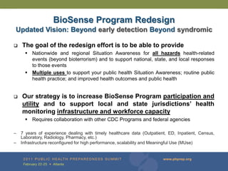 BioSense Program Redesign
Updated Vision: Beyond early detection Beyond syndromic

   The goal of the redesign effort is to be able to provide
       Nationwide and regional Situation Awareness for all hazards health-related
        events (beyond bioterrorism) and to support national, state, and local responses
        to those events
       Multiple uses to support your public health Situation Awareness; routine public
        health practice; and improved health outcomes and public health


   Our strategy is to increase BioSense Program participation and
    utility and to support local and state jurisdictions’ health
    monitoring infrastructure and workforce capacity
       Requires collaboration with other CDC Programs and federal agencies

–   7 years of experience dealing with timely healthcare data (Outpatient, ED, Inpatient, Census,
    Laboratory, Radiology, Pharmacy, etc.)
–   Infrastructure reconfigured for high performance, scalability and Meaningful Use (MUse)
 