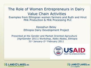 The Role of Women Entrepreneurs in Dairy Value Chain Activities   Examples from Ethiopian women farmers and Ruth and Hirut Milk Production & Milk Processing PLC Kassahun Belay Ethiopia Dairy Development Project Presented at the  Gender and Market Oriented Agriculture  (AgriGender 2011) Workshop, Addis Ababa, Ethiopia  31 st  January-2 nd  February 2011 