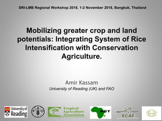 Mobilizing greater crop and land
potentials: Integrating System of Rice
Intensification with Conservation
Agriculture.
Amir Kassam
University of Reading (UK) and FAO
SRI-LMB Regional Workshop 2018, 1-2 November 2018, Bangkok, Thailand
 