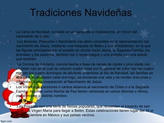 Tradiciones Navideñas
•   La Cena de Navidad, consiste en un banquete a medianoche, en honor del
    nacimiento de Cristo
•    Los Belenes, Pesebres o Nacimiento navideño consisten en la representación del
    nacimiento de Jesús, mediante una maqueta de Belén y sus alrededores, en la que
    las figuras principales son el establo en donde nació Jesús, la Sagrada Familia, los
    animales y los pastores, también los 3 reyes magos y una estrella con una estela
    que también
•    La Corona de Adviento, corona hecha a base de ramas de ciprés o pino atada con
    un listón rojo en la cual se colocan cuatro velas por lo general de color rojo las cuales
    marcan los cuatro domingos de adviento anteriores al día de Navidad, las familias se
    reúnen a su alrededor cada domingo, se enciende una vela y se recitan oraciones y
    villancicos como preparación al Nacimiento de Jesús.
•   Los Villancicos canciones o cantos alusivos al nacimiento de Cristo o a la Sagrada
    Familia. Algunos como Noche de Paz tienen versiones en varios idiomas o ritmos,
    con el mismo o distinto nombre.

•   .Las Posadas son una serie de fiestas populares, que recuerdan el trayecto de san
    José y la Virgen María para llegar a Belén. Estas celebraciones tienen lugar del 16 al
    24 de diciembre en México y sus países vecinos.
 