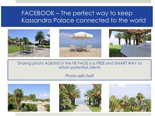 FACEBOOK :FACEBOOK – The perfect way to keep
Kassandra Palace connected to the world
Sharing photo ALBUMS in the FB PAGE is a FREE and SMART WAY to
attain potential clients
Photo sells itself
 