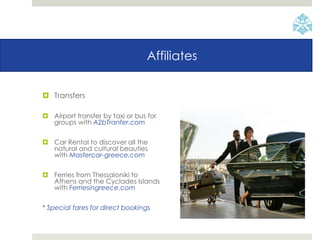 Affiliates
 Transfers
 Airport transfer by taxi or bus for
groups with A2bTranfer.com
 Car Rental to discover all the
natural and cultural beauties
with Mastercar-greece.com
 Ferries from Thessaloniki to
Athens and the Cyclades Islands
with Ferriesingreece.com
* Special fares for direct bookings
 