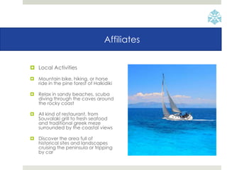 Affiliates
 Local Activities
 Mountain bike, hiking, or horse
ride in the pine forest of Halkidiki
 Relax in sandy beaches, scuba
diving through the caves around
the rocky coast
 All kind of restaurant, from
Souvalaki grill to fresh seafood
and traditional greek meze
surrounded by the coastal views
 Discover the area full of
historical sites and landscapes
cruising the peninsula or tripping
by car
 