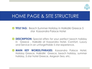 HOME PAGE & SITE STRUCTURE
 TITLE TAG: Beach Summer Holiday in Halkidiki Greece 5
star Kassandra Palace Hotel
 DESCRIPTION: Special offers for your perfect beach holiday
in Greece , Halkidiki at Kassandra Hotel. Comfort, Luxury
and Service in an unforgettable 5 star experience.
 MAIN KEY WORDS/PHRASES: Kassandra Palace Hotel,
Holiday Greece, Halkidiki Greece, beach holiday, summer
holiday, 5 star hotel Greece, Aegean Sea, etc.
 