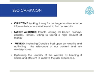 SEO CAMPAIGN
• OBJECTIVE: Making it easy for our target audience to be
informed about our service and to find our website
• TARGET AUDIENCE: People looking for beach holidays,
couples, families, willing to spend a high amount of
money
• METHOD: Improving Google’s trust upon our website and
optimizing the relevance of our content and key
words/phrases.
• Optimizing the usability of the website by keeping it
simple and efficient to improve the user experience.
 