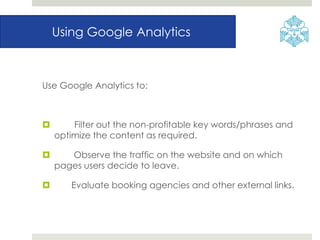 Using Google Analytics
Use Google Analytics to:
 Filter out the non-profitable key words/phrases and
optimize the content as required.
 Observe the traffic on the website and on which
pages users decide to leave.
 Evaluate booking agencies and other external links.
 