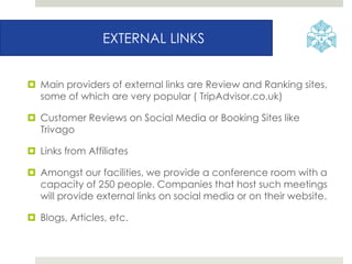 EXTERNAL LINKS
 Main providers of external links are Review and Ranking sites,
some of which are very popular ( TripAdvisor.co.uk)
 Customer Reviews on Social Media or Booking Sites like
Trivago
 Links from Affiliates
 Amongst our facilities, we provide a conference room with a
capacity of 250 people. Companies that host such meetings
will provide external links on social media or on their website.
 Blogs, Articles, etc.
 