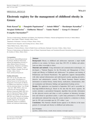O R I G I N A L A R T I C L E
Electronic registry for the management of childhood obesity in
Greece
Penio Kassari1
| Panagiotis Papaioannou2
| Antonis Billiris3
| Haralampos Karanikas4
|
Stergiani Eleftheriou3
| Eleftherios Thireos4
| Yannis Manios5
| George P. Chrousos1
|
Evangelia Charmandari1,6
1
Division of Endocrinology, Metabolism and Diabetes, First Department of Pediatrics, National and Kapodistrian University of Athens Medical
School, “Aghia Sophia” Children’s Hospital, Athens, Greece
2
Department of Informatics, University of Piraeus, Piraeus, Greece
3
Datamed Systems Integration and Consulting Services, Athens, Greece
4
Athens Medical Society, Athens, Greece
5
Department of Nutrition-Dietetics, School of Health Science and Education, Harokopio University of Athens, Athens, Greece
6
Division of Endocrinology and Metabolism, Center of Clinical, Experimental Surgery and Translational Research, Biomedical Research Foundation of
the Academy of Athens, Athens, Greece
Correspondence
Penio Kassari, Industrial/Organizational
Psychologist, Healthcare Professional,
National and Kapodistrian University of
Athens Medical School, Division of
Endocrinology, Metabolism and Diabetes,
First Department of Pediatrics, “Aghia
Sophia” Children’s Hospital, Thivon and
Levadias, Athens, Greece.
Εmail: peniokassari@gmail.com
Funding information
This work was the main pillar of the
Program entitled “Development of a
National System for the Prevention and
Management of Overweight and Obesity
in Childhood and Adolescence in Greece”,
with the promotional phrase “Lose Weight
- Gain Life” (MIS 370545), which was
sponsored by the National Strategic
Reference Framework (NSRF) 2007-2013,
under the Operational Program “Human
Resources Development” (EP.AN.A.D)
2007-2013 and co-funded by the European
Social Fund (ESF) and National Funding.
Scientific Supervisor: Dr. Evangelia
Charmandari, Professor of Pediatrics-
Pediatric and Adolescent Endocrinology.
Abstract
Background: Obesity in childhood and adolescence represents a major health
problem in our century. In Greece, more than 30%-35% of children and adoles-
cents are either overweight or obese.
Materials and methods: Using information and communication technologies, we
developed a “National Registry for the Prevention and Management of Over-
weight and Obesity in Childhood and Adolescence” for guidance and training of
Pediatricians and General Practitioners. The application supports interoperability
with other national infrastructures and multi-layered security spanning preventive,
detective and administrative controls. The Patient Summary Dataset includes
information on medical history, family history, medications, immunizations, clini-
cal examination and laboratory findings and appointment booking service.
Results: The application was launched in September 2015 and is accessible by:
http://app.childhood-obesity.gr/. Based on the data that the doctor registers, the
system calculates a personalized therapeutic algorithm that provides information
on diet, physical exercise and sleep, as well as guidance on laboratory investiga-
tions and referral to specialized centres. A pilot study performed in 1270 children
and adolescents indicated that using this system resulted in a reduction in obesity
rates by 30% and overweight rates by 35% within 1 year.
Conclusions: This National e-Health System appears to be effective in the mana-
gement of overweight and obesity in childhood and adolescence.
K E Y W O R D S
algorithms, childhood obesity, e-health, obesity treatment, overweight, registries
Received: 24 August 2017
| Accepted: 8 January 2018
DOI: 10.1111/eci.12887
Eur J Clin Invest. 2018;48:e12887.
https://doi.org/10.1111/eci.12887
wileyonlinelibrary.com/journal/eci © 2018 Stichting European Society for
Clinical Investigation Journal Foundation
| 1 of 9
 