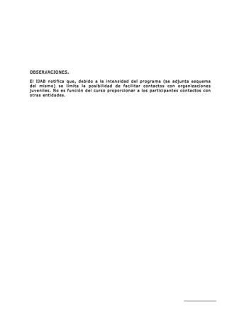 OBSERVACIONES.

El IJAB notifica que, debido a la intensidad del programa (se adjunta esquema
del mismo) se limita la posibilidad de facilitar contactos con organizaciones
juveniles. No es función del curso proporcionar a los participantes contactos con
otras entidades.
 