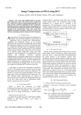 Abstract— One of the major building blocks in an image
data compression system is the discrete cosine transform or
DCT; which can be achieved using specialized algorithms. This
paper presents a method to implement the DCT compression
technique using the Lee algorithm. Rapid prototyping based on
FPGA platform of the Spartan-3E family is used to validate the
operation of the described DCT system. This system offers
significant advantages: portability, rapid time to market and
real time, continuing parametric change in the DCT transform.
I. INTRODUCTION
large number of image data compression techniques are
available, each one being adapted to a specific type of
application, such as: compact disc, videoconference,
videophone and multimedia systems. In all of these
applications the transmission line bandwidth will determine
the compression standard to be used [1]. Among these, there
is a compression technique based on a frequency transform
called a Discrete Cosine Transform (DCT). This transform
contains unique characteristics which allow for the creation
of an efficient image compression; image and video
compressors and decompressors are implemented in both
software and hardware. However, hardware
implementations are especially important for the realization
of highly parallel algorithms and can achieve much higher
throughput than software solutions. The DCT transform was
greatly enhanced by its implementation in VLSI circuits,
which are becoming increasingly faster. VLSI circuits are
now capable of executing a DCT transform in real time.
In this paper, we present the methodology to implement
the DCT. The proposed system could be useful in many
other applications that require image data compression. We
describe in section II the general description of the codec
image video system that required the data compression. The
DCT hardware design implementations are subjects of
section III. Section IV contains the implementation process
of the DCT using FPGA and its experimental results.
Finally, conclusion is given in section V.
II. CODEC IMAGE VIDEO
Figure 1 shows the subsystem of CoDec
(Compressor/Decompressor) video system [2, 3]. It consists
of a compressor and a decompressor. The compressor is
made up of an image pre-processor, a discrete cosine
Manuscript received in April 30, 2009.
A. Kassem and M. Hamad are with the Electrical and Computer,
Communication Engineering Department, Notre Dame University,
P.O.BOX 72, Zouk Mikael, Lebanon, e-mail: mhamad or
akassem@ndu.edu.lb.
transform (DCT), a quantizer Vector (QV) and a Variable
Length Coding (VLC). The compressed image is then
transmitted via a channel line or wirelessly to the
decompressor. The decompressor consists of an Inverse
Variable Length Coding (IVLC), an inverse discrete cosine
transform (IDCT), an inverse quantizer (IQV), and a post-
processor as shown in Figure 1.
Fig. 1. CoDec image video system.
Discrete Cosine Transform (DCT) block receives an NxN
matrix image, which is divided into smaller image blocks
(4x4, 8x8, 16x16, ...) where each block is transformed from
the spatial domain to the frequency domain. DCT
decomposes signal into spatial frequency components called
DCT coefficients [2]. The lower frequency DCT coefficients
appear toward the first line/first column of the DCT matrix,
and the higher frequency coefficients are in the last line/last
column of the DCT matrix. The quantization is used to
discard insignificant data without introducing any artifacts
to the image. After quantization, the majority of the DCT
coefficients are equal to zero [4, 5]. A run-length coding
(RLC) and variable length coding (VLC) are used to retrieve
code words and their lengths from predefined lookup tables.
The decompressor block is used to reconstruct the
compressed image using the inverse process.
III. DCT HARDWARE DESIGN
A. Theory of DCT for Hardware Implementation
Equation 1, shows the 1-D Discrete Cosine Transform
(DCT) [6]:
∑
−
=
+
=
1
0
)
2
)12(
()()(
2
)(
N
x
N
ux
CosxfuC
N
uF
π
, (1)
where F(u): coefficient value in the transform domain,
f(x): coefficient value in the pixel domain,
x: spatial coordinate in the pixel domain,
u: coordinate in the transform domain,
Image Compression on FPGA using DCT
A. Kassem, Member, IEEE, M. Hamad , Member, IEEE, and E. Haidamous
A
ACTEA 2009 July 15-17, 2009 Zouk Mosbeh, Lebanon
978-1-4244-3834-1/09/$25.00 © 2009 IEEE 320
 