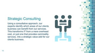 Strategic Consulting
Using a consultative approach, our
experts identify which areas of our clients
business can benefit from our services.
This transforms IT from a mere overhead
cost, or just one that provides commodity
services, into a strategic value-add for our
clients business.
13
 