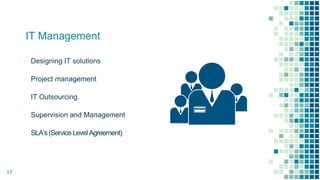 ▫ Designing IT solutions
▫ Project management
▫ IT Outsourcing.
▫ Supervision and Management
▫ SLA’s(ServiceLevelAgreement)
17
IT Management
 