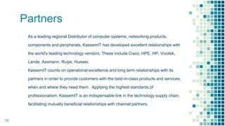 Partners
▪ As a leading regional Distributor of computer systems, networking products,
components and peripherals, KassemIT has developed excellent relationships with
the world's leading technology vendors. These include Cisco, HPE, HP, Vivotek,
Lande, Assmann, Ruijie, Huawei.
▪ KassemIT counts on operational excellence and long term relationships with its
partners in order to provide customers with the best-in-class products and services,
when and where they need them. Applying the highest standards of
professionalism, KassemIT is an indispensable link in the technology supply chain,
facilitating mutually beneficial relationships with channel partners.
18
 
