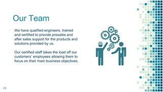 Our Team
▪ We have qualified engineers, trained
and certified to provide presales and
after sales support for the products and
solutions provided by us.
▪ Our certified staff takes the load off our
customers’ employees allowing them to
focus on their main business objectives.
24
 