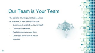 Our Team is Your Team
The benefits of having our skilled people as
an extension of your operation include:
▪ Experienced, certified, and current staff
▪ Continuity of expertise
▪ Available when you need them
▪ Lower cost option than in-house
expertise
25
 
