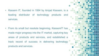 • Kassem IT, founded in 1994 by Amjad Kassem, is a
leading distributor of technology products and
services.
• From its small but resolute beginning, KassemIT has
made major progress into the IT market, capturing key
areas of products and services, and established a
track record of success in delivering technology
products and services.
3
 