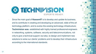 ▪ Since the main goal of KassemIT is to develop and update its business,
and to contribute in creating and developing an advanced, state of the art
technology platform, and to evolve the existing technology infrastructure;
Technivision was established with highly trained professional engineers
in networking, systems, software, security and telecommunications, not
only to give a technical support; but also, to design and implement new
solutions to solve our clients’ problems and to develop their infrastructure
according to the international standards.
31
 