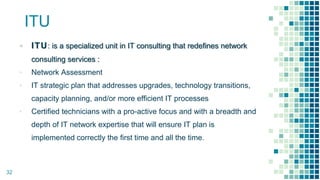 ITU
▪ ITU: is a specialized unit in IT consulting that redefines network
consulting services :
▪ Network Assessment
▪ IT strategic plan that addresses upgrades, technology transitions,
capacity planning, and/or more efficient IT processes
▪ Certified technicians with a pro-active focus and with a breadth and
depth of IT network expertise that will ensure IT plan is
implemented correctly the first time and all the time.
32
 