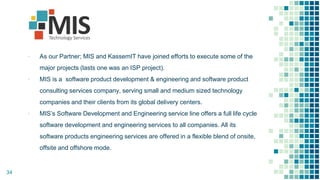 ▪ As our Partner; MIS and KassemIT have joined efforts to execute some of the
major projects (lasts one was an ISP project).
▪ MIS is a software product development & engineering and software product
consulting services company, serving small and medium sized technology
companies and their clients from its global delivery centers.
▪ MIS’s Software Development and Engineering service line offers a full life cycle
software development and engineering services to all companies. All its
software products engineering services are offered in a flexible blend of onsite,
offsite and offshore mode.
34
 