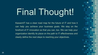 38
Final Thought!
KassemIT has a clear road map for the future of IT and how it
can help you achieve your business goals. We stay on the
forefront of IT innovation so that you can, too. We can help your
organization identify its place on the path to IT effectiveness and
clearly define the next steps to reaching your objectives.
 