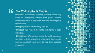 “
Our Philosophy is Simple
▪Win/Win: A successful business outcome occurs only
when all participants achieve their goals. Win/win
interactions result in long-term, mutually advantageous
relationships.
▪Integrity: We do what we say we’ll do.
▪Respect: We respect the rights and dignity of each
individual.
▪Excellence: We ask our clients the right questions,
we listen to their answers to understand their needs,
and we proactively seek ways to help them succeed
every day.
4
 