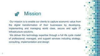 ission
▪Our mission is to enable our clients to capture economic value from
the digital transformation of their businesses by developing,
implementing and managing world class, secure and agile IT
Infrastructure solutions.
▪We deliver this technology expertise through a full life cycle model
of professional, managed, and support services including strategy,
consulting, implementation and design
7
 