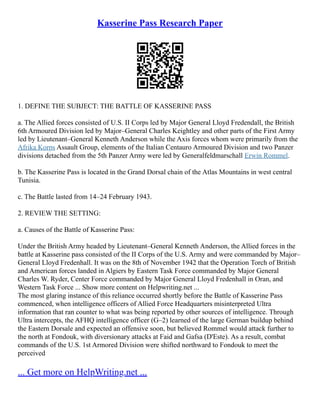 Kasserine Pass Research Paper
1. DEFINE THE SUBJECT: THE BATTLE OF KASSERINE PASS
a. The Allied forces consisted of U.S. II Corps led by Major General Lloyd Fredendall, the British
6th Armoured Division led by Major–General Charles Keightley and other parts of the First Army
led by Lieutenant–General Kenneth Anderson while the Axis forces whom were primarily from the
Afrika Korps Assault Group, elements of the Italian Centauro Armoured Division and two Panzer
divisions detached from the 5th Panzer Army were led by Generalfeldmarschall Erwin Rommel.
b. The Kasserine Pass is located in the Grand Dorsal chain of the Atlas Mountains in west central
Tunisia.
c. The Battle lasted from 14–24 February 1943.
2. REVIEW THE SETTING:
a. Causes of the Battle of Kasserine Pass:
Under the British Army headed by Lieutenant–General Kenneth Anderson, the Allied forces in the
battle at Kasserine pass consisted of the II Corps of the U.S. Army and were commanded by Major–
General Lloyd Fredenhall. It was on the 8th of November 1942 that the Operation Torch of British
and American forces landed in Algiers by Eastern Task Force commanded by Major General
Charles W. Ryder, Center Force commanded by Major General Lloyd Fredenhall in Oran, and
Western Task Force ... Show more content on Helpwriting.net ...
The most glaring instance of this reliance occurred shortly before the Battle of Kasserine Pass
commenced, when intelligence officers of Allied Force Headquarters misinterpreted Ultra
information that ran counter to what was being reported by other sources of intelligence. Through
Ultra intercepts, the AFHQ intelligence officer (G–2) learned of the large German buildup behind
the Eastern Dorsale and expected an offensive soon, but believed Rommel would attack further to
the north at Fondouk, with diversionary attacks at Faid and Gafsa (D'Este). As a result, combat
commands of the U.S. 1st Armored Division were shifted northward to Fondouk to meet the
perceived
... Get more on HelpWriting.net ...
 