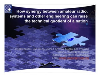 How synergy between amateur radio,
systems and other engineering can raise
       the technical quotient of a nation




  Joseph Kasser, CM, CEng, CMALT (9V1CZ, G3ZCZ and VK5WU)
                                   Visiting Associate Professor
                               National University of Singapore
                              Email joseph.kasser@incose.org



                                                              1
 