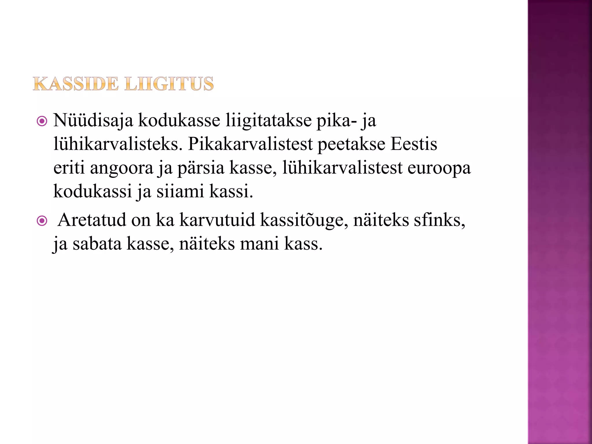  Nüüdisaja kodukasse liigitatakse pika- ja
lühikarvalisteks. Pikakarvalistest peetakse Eestis
eriti angoora ja pärsia kasse, lühikarvalistest euroopa
kodukassi ja siiami kassi.
 Aretatud on ka karvutuid kassitõuge, näiteks sfinks,
ja sabata kasse, näiteks mani kass.
 