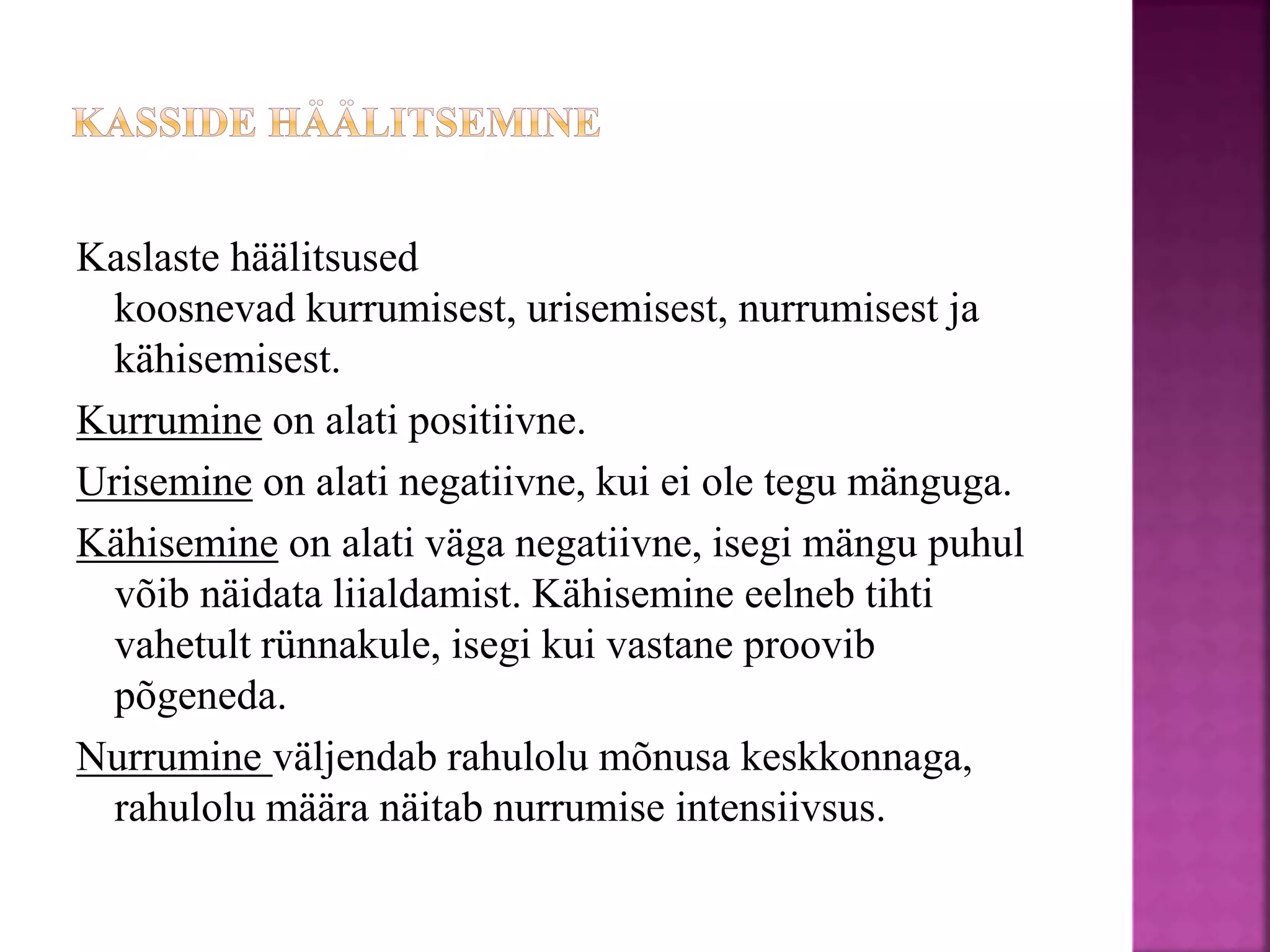 Kaslaste häälitsused
koosnevad kurrumisest, urisemisest, nurrumisest ja
kähisemisest.
Kurrumine on alati positiivne.
Urisemine on alati negatiivne, kui ei ole tegu mänguga.
Kähisemine on alati väga negatiivne, isegi mängu puhul
võib näidata liialdamist. Kähisemine eelneb tihti
vahetult rünnakule, isegi kui vastane proovib
põgeneda.
Nurrumine väljendab rahulolu mõnusa keskkonnaga,
rahulolu määra näitab nurrumise intensiivsus.
 