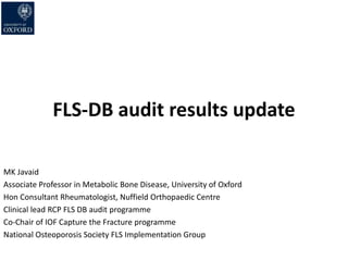 FLS-DB audit results update
MK Javaid
Associate Professor in Metabolic Bone Disease, University of Oxford
Hon Consultant Rheumatologist, Nuffield Orthopaedic Centre
Clinical lead RCP FLS DB audit programme
Co-Chair of IOF Capture the Fracture programme
National Osteoporosis Society FLS Implementation Group
 