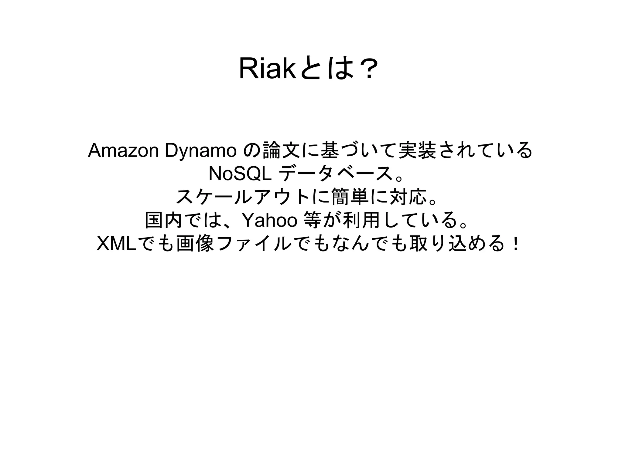 Riakとは？
Amazon Dynamo の論文に基づいて実装されている
NoSQL データベース。
スケールアウトに簡単に対応。
国内では、Yahoo 等が利用している。
XMLでも画像ファイルでもなんでも取り込める！
 