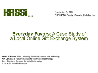 Everyday Favors: A Case Study of
a Local Online Gift Exchange System
Emmi Suhonen, Aalto University School of Science and Technology
Airi Lampinen, Helsinki Institute for Information Technology
Coye Cheshire, Berkeley School of Information
Judd Antin, Yahoo! Research
November 8, 2010
GROUP’10: Create, Donate, Collaborate
 