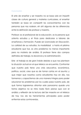 Conclusión

El arte de enseñar y ser maestro no se basa solo en impartir
clases de cultura general y materias curriculares, el enseñar
también se basa en compartir los conocimientos con las
personas que nos rodean, eh ahí algunas de las diferencias
entre la definición de profesor y maestro.

Profesor: es el profesional de la educación, es la persona que
ostenta estudios y el título para dedicarse a labores de
enseñanza y formación. Puede ser Licenciado en Educación.
La calidad de sus estudios, la modalidad o hasta el pésimo
estudiante que fue, es otro problema no menos importante
pero no materia de análisis. El profesor tiene dos campos
definidos de trabajo, la docencia y la administración.

Este el trabajo es de gran índole debido a que nos plantean
la situación actual en el que México se encuentra. Confrontar
que nuestro país tiene una crisis educativa, económica,
política, social, creo que es de tomar cartas en el asunto; y
que mejor que nosotros como estudiantes hoy en día, nos
formemos y capacitemos de una manera íntegra para poder
solucionar los problemas por los cuales pasa nuestro país, de
qué forma lograremos afrontar este panorama quede una
forma objetiva no se mira nada fácil; pienso que con el
análisis y reflexión de la lectura del Ser maestro en el México
de hoy nos da las herramientas principales para poder
enfrentar estas controversias.
 