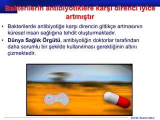 Prof.Dr. İbrahim USLU
Bakterilerin antibiyotiklere karşı direnci iyice
artmıştır
• Bakterilerde antibiyotiğe karşı direncin gittikçe artmasının
küresel insan sağlığına tehdit oluşturmaktadır.
• Dünya Sağlık Örgütü, antibiyotiğin doktorlar tarafından
daha sorumlu bir şekilde kullanılması gerektiğinin altını
çizmektedir.
 