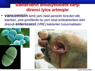 Prof.Dr. İbrahim USLU
Bakterilerin antibiyotiklere karşı
direnci iyice artmıştır
• vancomisin isimli yeni nesil penisilin türevleri etki
ederken, yine şimdilerde bu yeni nesil antibakterilere dahi
dirençli enterococci (VRE) bakterileri bulunmaktadır.
 