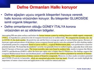 Prof.Dr. İbrahim USLU
Defne Ormanları Halkı koruyor
• Defne ağaçları uçucu organik bileşenleri havaya vererek
halkı korona virüsünden koruyor. Bu bileşenler GLUKOSİDE
isimli organik bileşenler.
• Defne ormanlarının olduğu GÜNEY İTALYA korona
virüsünden en az etkilenen bölgeler.
 