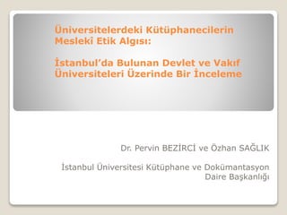 Üniversitelerdeki Kütüphanecilerin 
Meslekî Etik Algısı: 
İstanbul’da Bulunan Devlet ve Vakıf 
Üniversiteleri Üzerinde Bir İnceleme 
Dr. Pervin BEZİRCİ ve Özhan SAĞLIK 
İstanbul Üniversitesi Kütüphane ve Dokümantasyon 
Daire Başkanlığı 
 