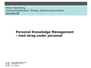 Peter Kastberg, Handelshøjskolen i Århus, Aarhus Universitet pk@asb.dk Personal Knowledge Management - med streg under personal 