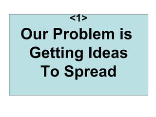 <1> Our Problem is  Getting Ideas To Spread 