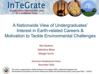 This work is supported by a National Science Foundation (NSF) collaboration between the
Directorates for Education and Human Resources (EHR) and Geosciences (GEO) under grant DUE - 1125331
A Nationwide View of Undergraduates’
Interest in Earth-related Careers &
Motivation to Tackle Environmental Challenges
Kim Kastens
Valentina Mara
Margie Turrin
American Geophysical Union
December 2016
 