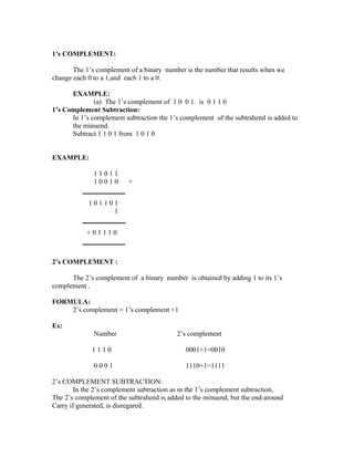 1’s COMPLEMENT:

       The 1’s complement of a binary number is the number that results when we
change each 0 to a 1,and each 1 to a 0.

      EXAMPLE:
              (a) The 1’s complement of 1 0 0 1. is 0 1 1 0
1’s Complement Subtraction:
      In 1’s complement subtraction the 1’s complement of the subtrahend is added to
      the minuend.
      Subtract 1 1 0 1 from 1 0 1 0


EXAMPLE:

              11011
              10010       +


            101101
                 1


            +01110



2’s COMPLEMENT :

      The 2’s complement of a binary number is obtained by adding 1 to its 1’s
complement .

FORMULA:
    2’s complement = 1’s complement +1

Ex:
              Number                       2’s complement

             1110                             0001+1=0010

              0001                            1110+1=1111

2’s COMPLEMENT SUBTRACTION:
        In the 2’s complement subtraction as in the 1’s complement subtraction,
The 2’s complement of the subtrahend is added to the minuend, but the end-around
Carry if generated, is disregared.
 